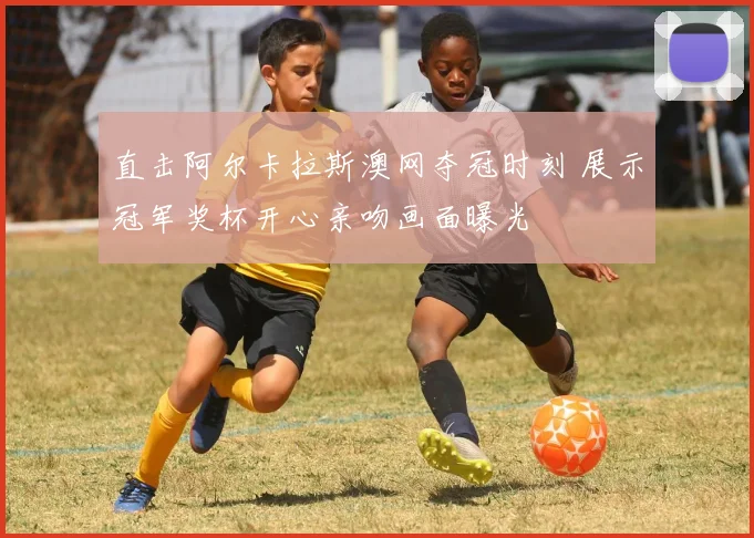 直击阿尔卡拉斯澳网夺冠时刻 展示冠军奖杯开心亲吻画面曝光