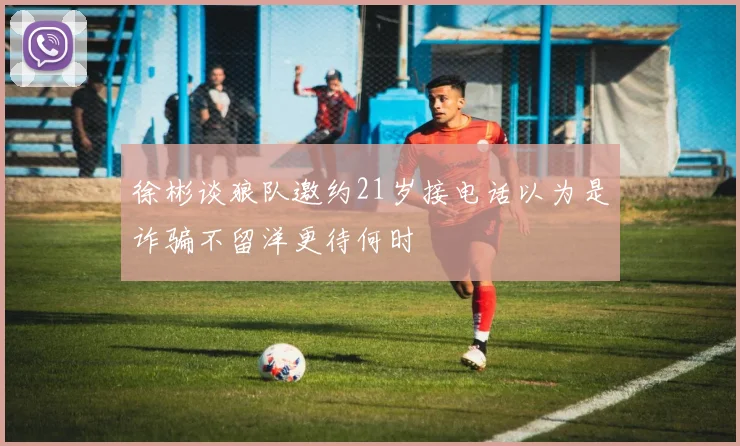 徐彬谈狼队邀约21岁接电话以为是诈骗不留洋更待何时