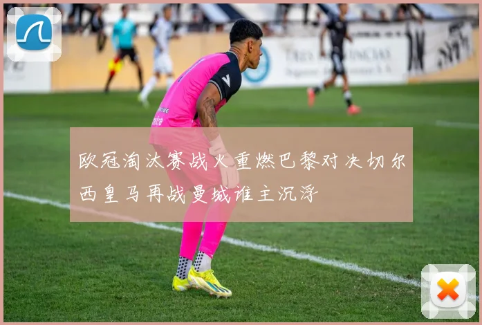 欧冠淘汰赛战火重燃巴黎对决切尔西皇马再战曼城谁主沉浮