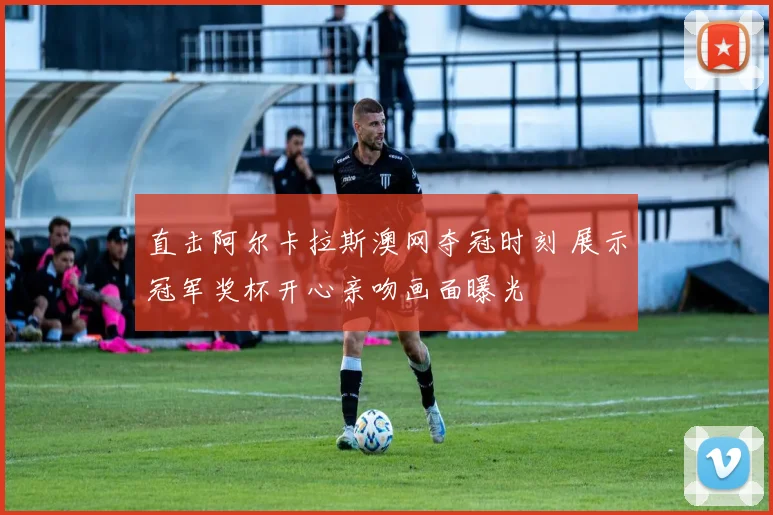 直击阿尔卡拉斯澳网夺冠时刻 展示冠军奖杯开心亲吻画面曝光