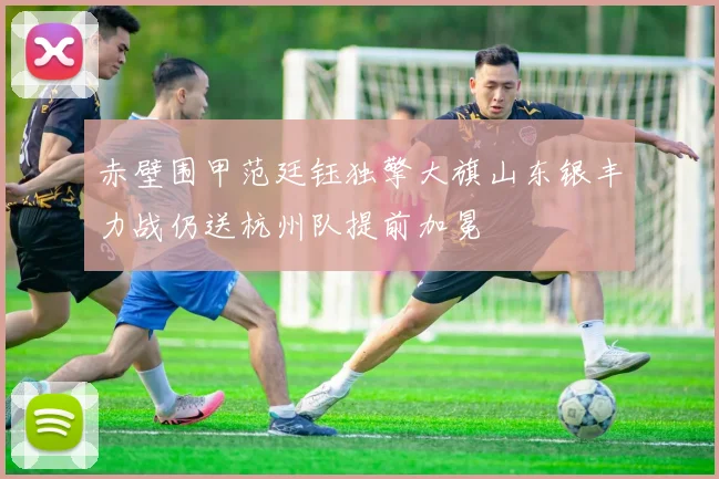 赤壁围甲范廷钰独擎大旗山东银丰力战仍送杭州队提前加冕