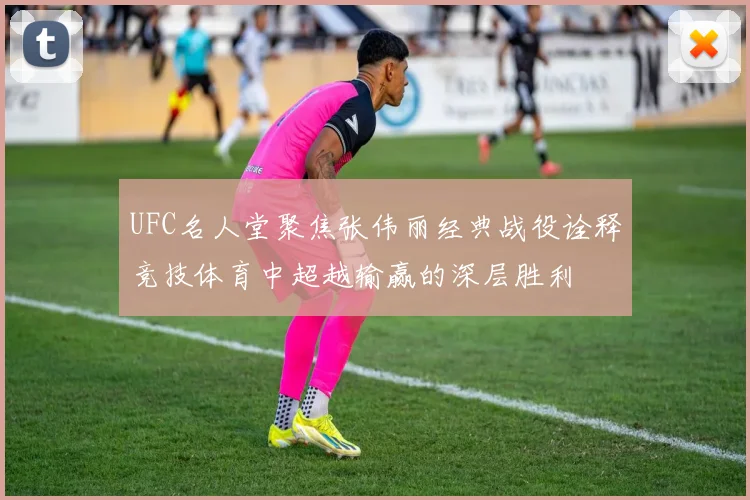 UFC名人堂聚焦张伟丽经典战役诠释竞技体育中超越输赢的深层胜利