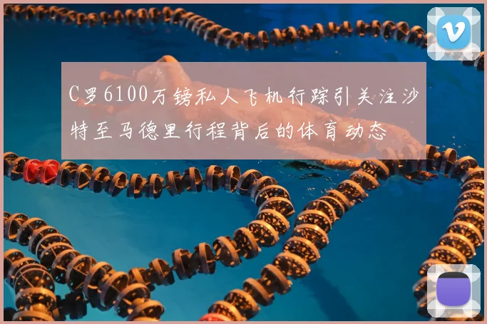 C罗6100万镑私人飞机行踪引关注沙特至马德里行程背后的体育动态