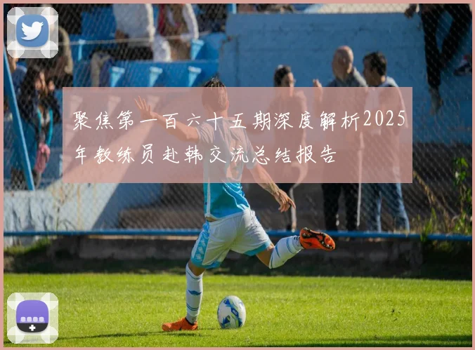 聚焦第一百六十五期深度解析2025年教练员赴韩交流总结报告