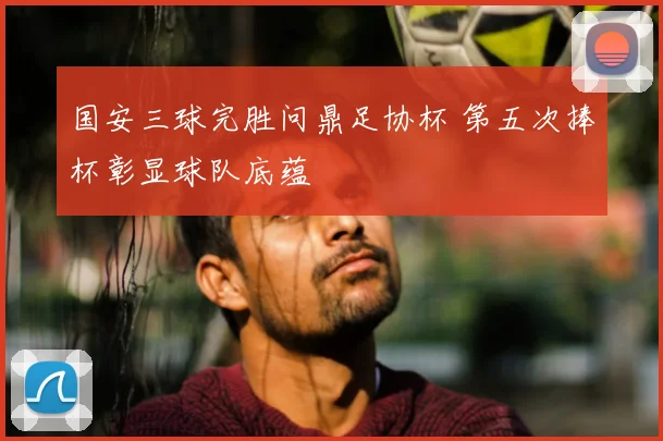 国安三球完胜问鼎足协杯 第五次捧杯彰显球队底蕴