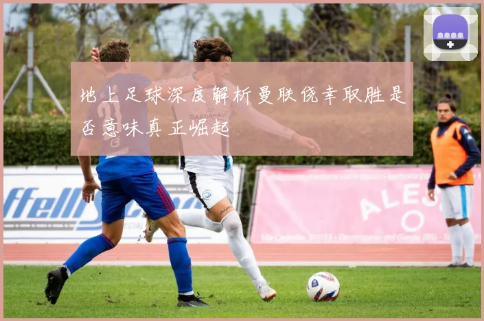 地上足球深度解析曼联侥幸取胜是否意味真正崛起