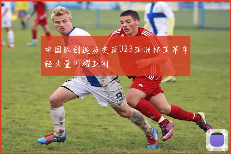 中国队创造历史获U23亚洲杯亚军年轻力量闪耀亚洲